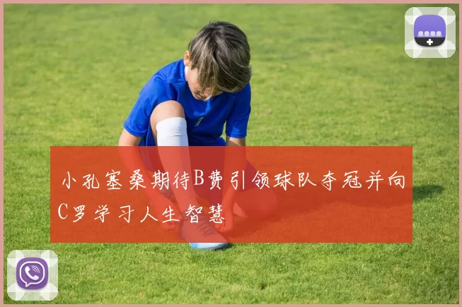 小孔塞桑期待B费引领球队夺冠并向C罗学习人生智慧