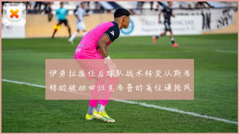 伊劳拉接任后球队战术转变从斯洛特的被动回归克洛普的高位逼抢风格