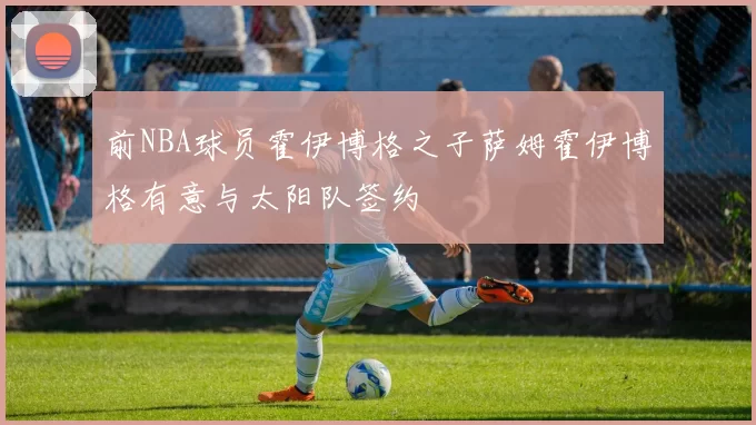 前NBA球员霍伊博格之子萨姆霍伊博格有意与太阳队签约