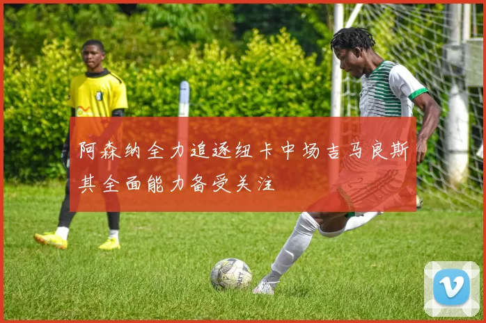 阿森纳全力追逐纽卡中场吉马良斯其全面能力备受关注