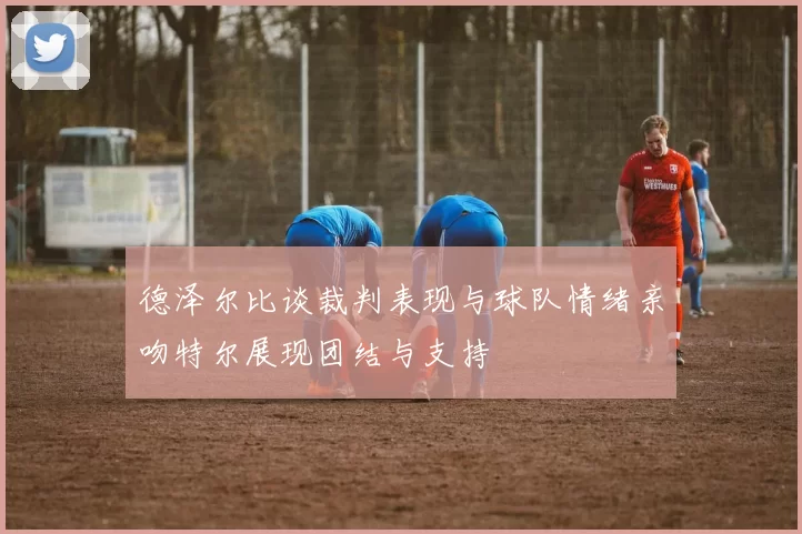 德泽尔比谈裁判表现与球队情绪亲吻特尔展现团结与支持