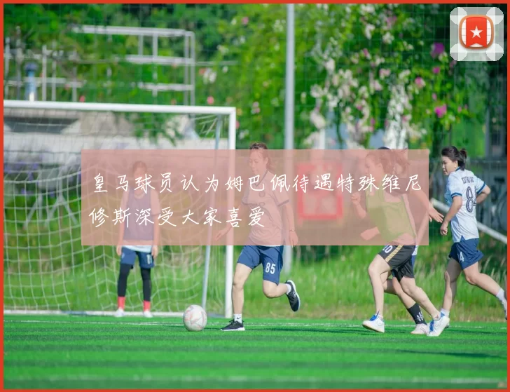 皇马球员认为姆巴佩待遇特殊维尼修斯深受大家喜爱