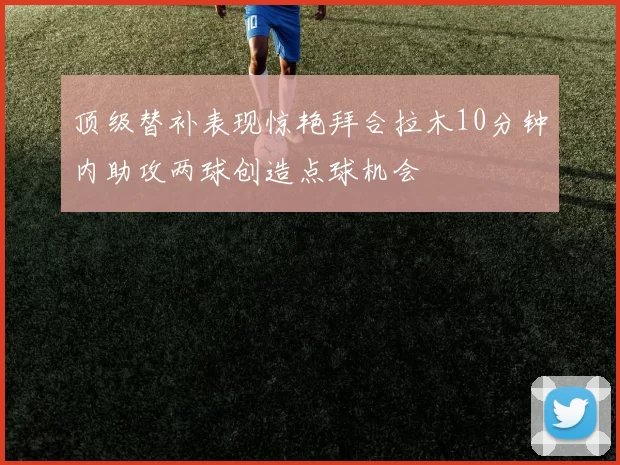 顶级替补表现惊艳拜合拉木10分钟内助攻两球创造点球机会