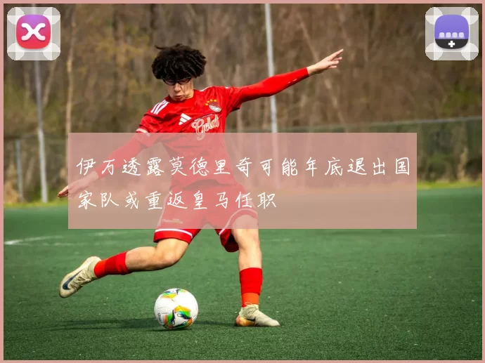 伊万透露莫德里奇可能年底退出国家队或重返皇马任职