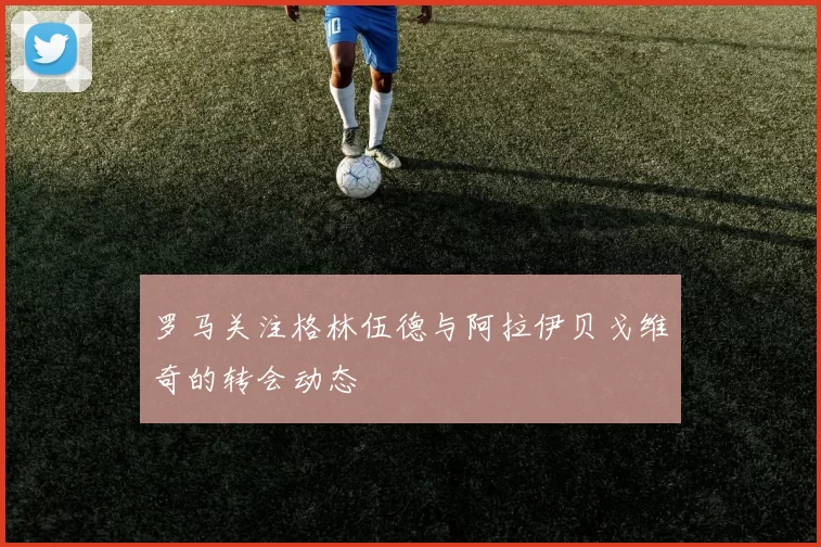 罗马关注格林伍德与阿拉伊贝戈维奇的转会动态