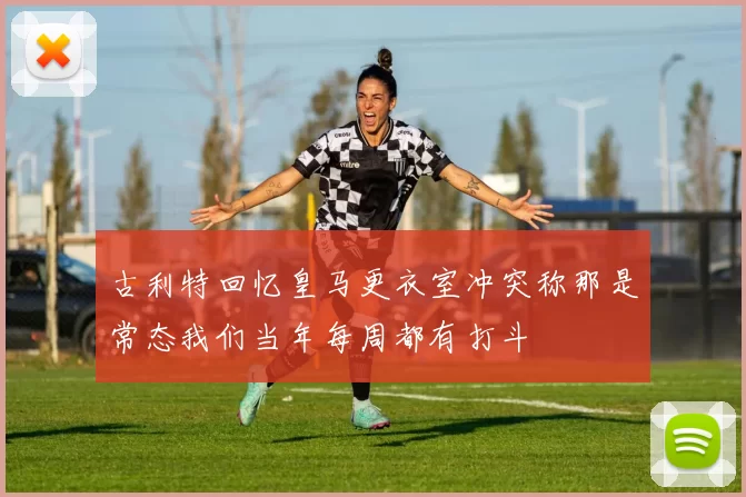 古利特回忆皇马更衣室冲突称那是常态我们当年每周都有打斗
