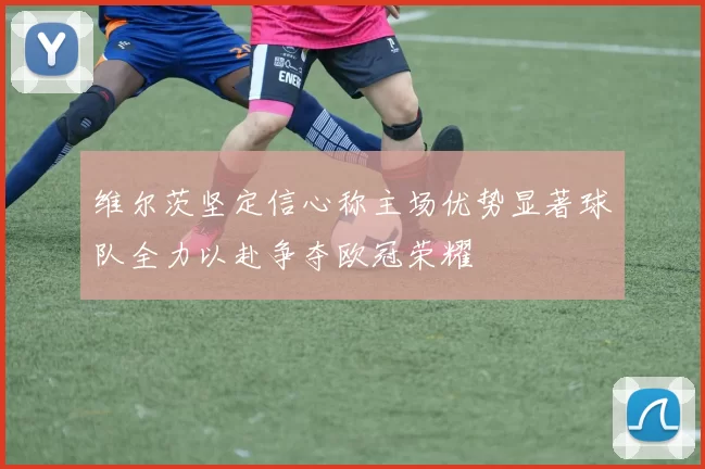 维尔茨坚定信心称主场优势显著球队全力以赴争夺欧冠荣耀