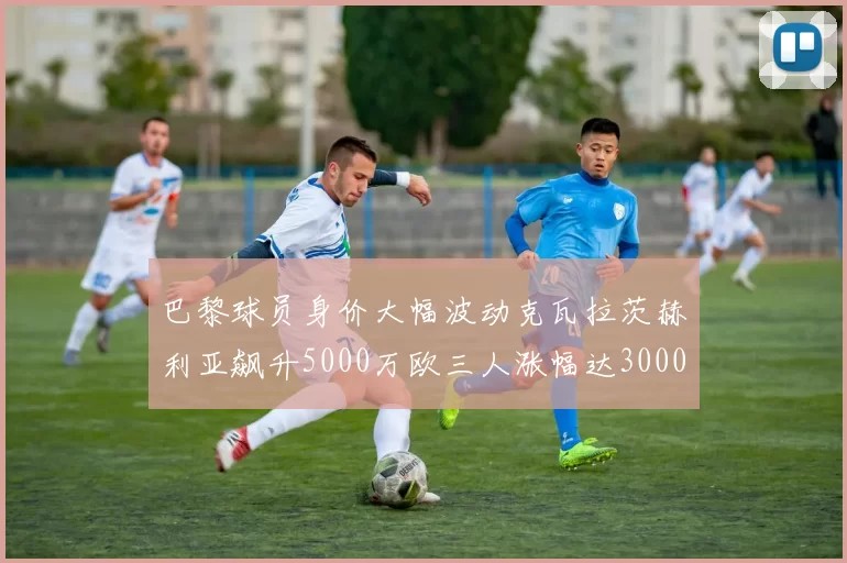 巴黎球员身价大幅波动克瓦拉茨赫利亚飙升5000万欧三人涨幅达3000万欧