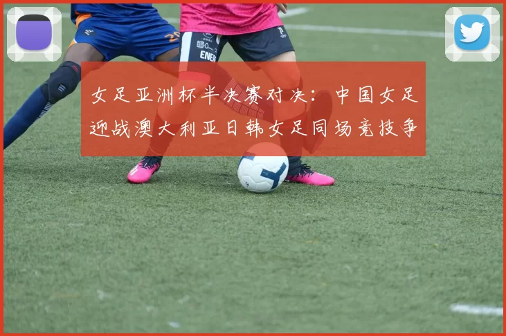 女足亚洲杯半决赛对决：中国女足迎战澳大利亚日韩女足同场竞技争夺决赛名额