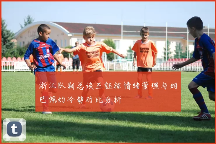 浙江队副总谈王钰栋情绪管理与姆巴佩的冷静对比分析