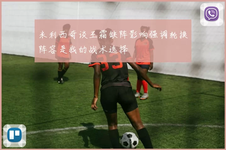米利西奇谈王霜缺阵影响强调轮换阵容是我的战术选择