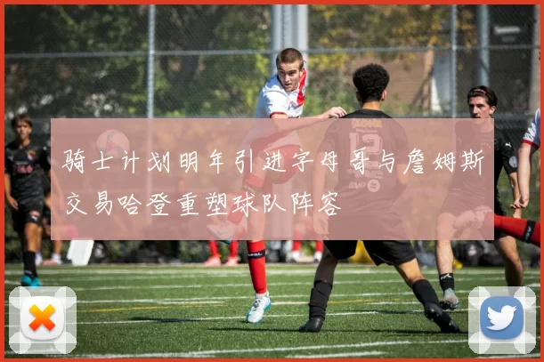 骑士计划明年引进字母哥与詹姆斯交易哈登重塑球队阵容