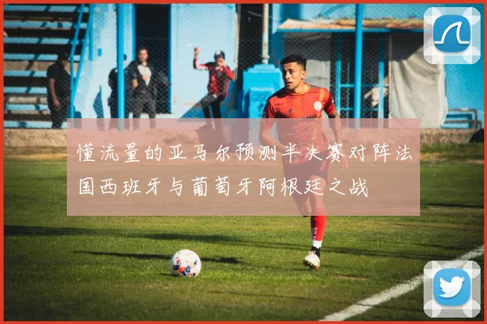 懂流量的亚马尔预测半决赛对阵法国西班牙与葡萄牙阿根廷之战